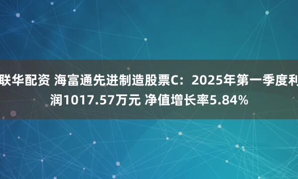 联华配资 海富通先进制造股票C：2025年第一季度利润1017.57万元 净值增长率5.84%