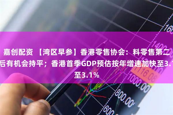 嘉创配资 【湾区早参】香港零售协会：料零售第二季后有机会持平；香港首季GDP预估按年增速加快至3.1%