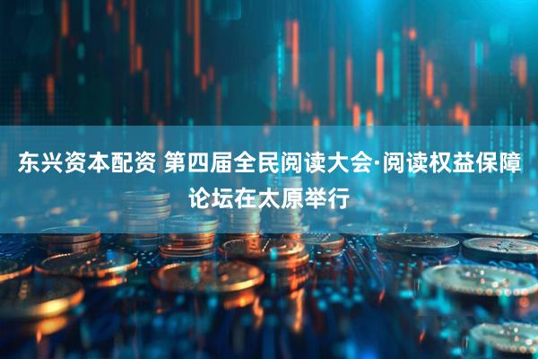 东兴资本配资 第四届全民阅读大会·阅读权益保障论坛在太原举行