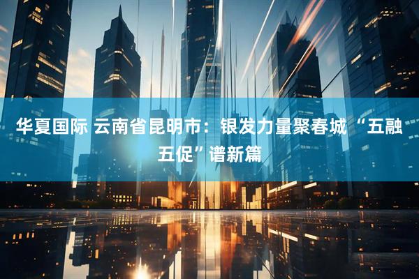 华夏国际 云南省昆明市：银发力量聚春城 “五融五促”谱新篇