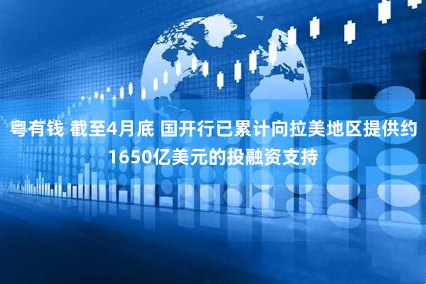 粤有钱 截至4月底 国开行已累计向拉美地区提供约1650亿美元的投融资支持