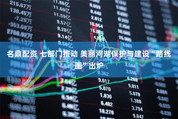 名鼎配资 七部门推动 美丽河湖保护与建设“路线图”出炉