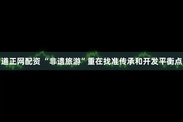 道正网配资 “非遗旅游”重在找准传承和开发平衡点