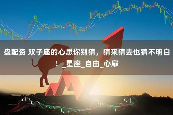 盘配资 双子座的心思你别猜，猜来猜去也猜不明白！_星座_自由_心扉
