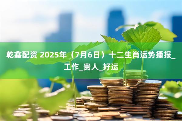 乾鑫配资 2025年（7月6日）十二生肖运势播报_工作_贵人_好运