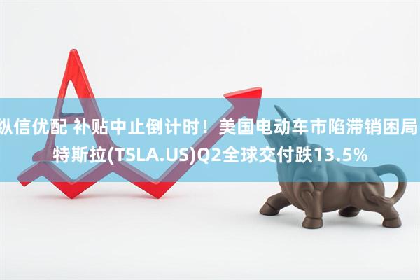 纵信优配 补贴中止倒计时！美国电动车市陷滞销困局：特斯拉(TSLA.US)Q2全球交付跌13.5%