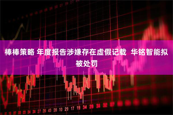 棒棒策略 年度报告涉嫌存在虚假记载  华铭智能拟被处罚