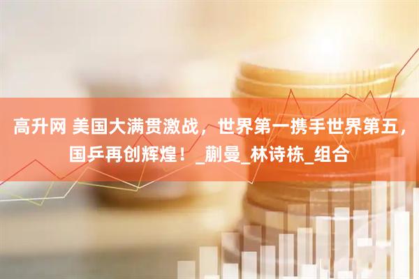 高升网 美国大满贯激战，世界第一携手世界第五，国乒再创辉煌！_蒯曼_林诗栋_组合