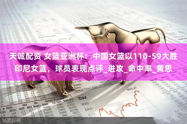 天诚配资 女篮亚洲杯：中国女篮以110-59大胜印尼女篮，球员表现点评_进攻_命中率_黄思