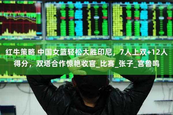 红牛策略 中国女篮轻松大胜印尼，7人上双+12人得分，双塔合作惊艳收官_比赛_张子_宫鲁鸣