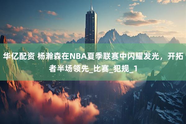 华亿配资 杨瀚森在NBA夏季联赛中闪耀发光，开拓者半场领先_比赛_犯规_1