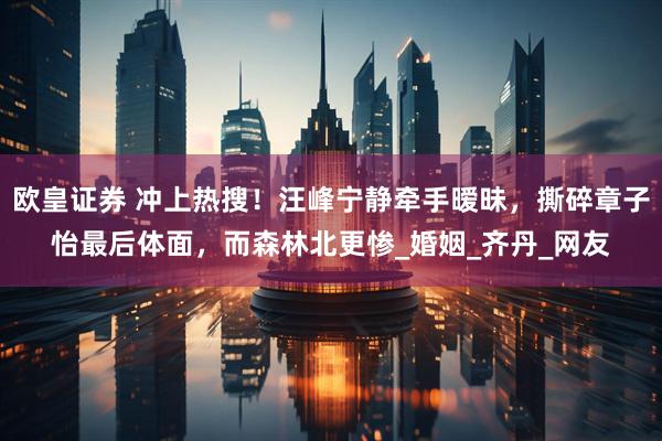 欧皇证券 冲上热搜！汪峰宁静牵手暧昧，撕碎章子怡最后体面，而森林北更惨_婚姻_齐丹_网友