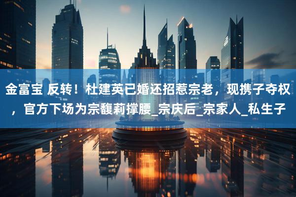 金富宝 反转！杜建英已婚还招惹宗老，现携子夺权，官方下场为宗馥莉撑腰_宗庆后_宗家人_私生子
