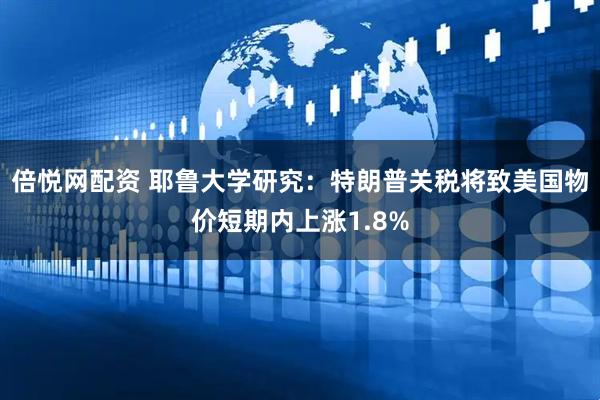 倍悦网配资 耶鲁大学研究：特朗普关税将致美国物价短期内上涨1.8%