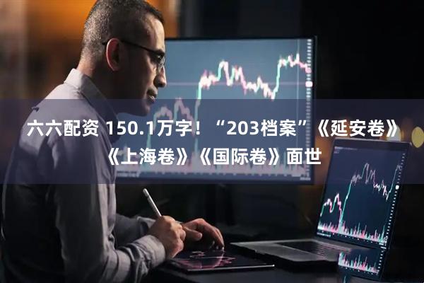 六六配资 150.1万字！“203档案”《延安卷》《上海卷》《国际卷》面世