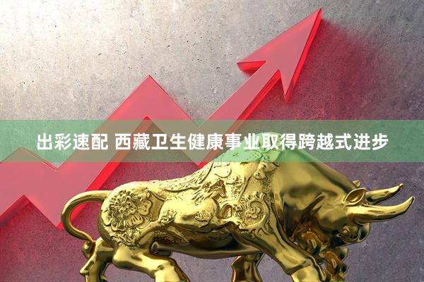 出彩速配 西藏卫生健康事业取得跨越式进步