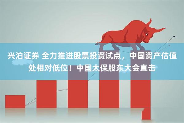 兴泊证券 全力推进股票投资试点，中国资产估值处相对低位！中国太保股东大会直击