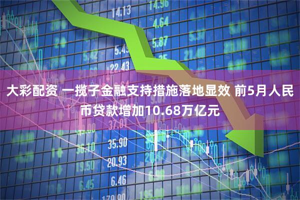 大彩配资 一揽子金融支持措施落地显效 前5月人民币贷款增加10.68万亿元