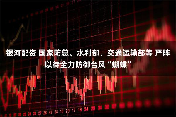 银河配资 国家防总、水利部、交通运输部等 严阵以待全力防御台风“蝴蝶”