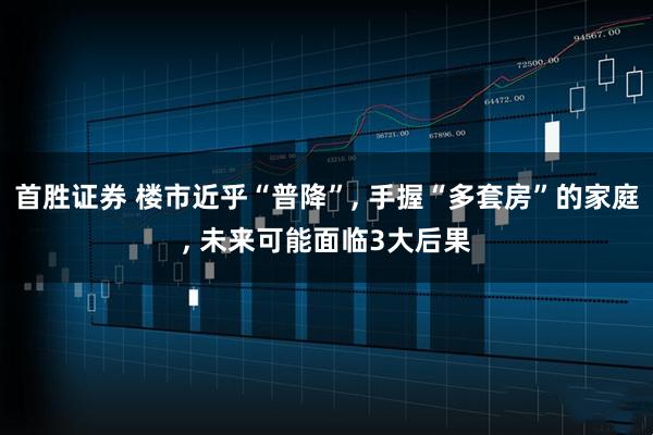 首胜证券 楼市近乎“普降”, 手握“多套房”的家庭, 未来可能面临3大后果